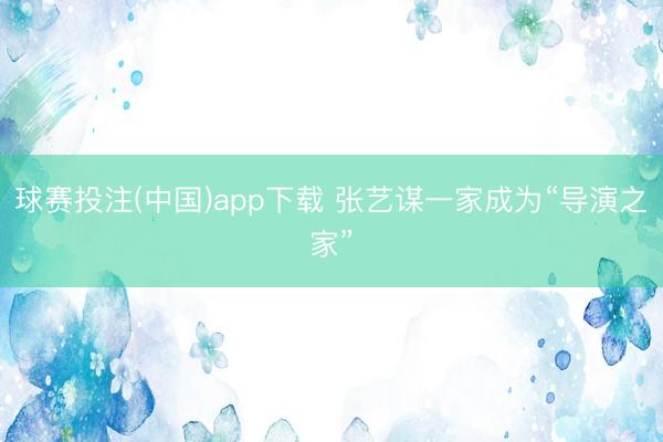 球赛投注(中国)app下载 张艺谋一家成为“导演之家”