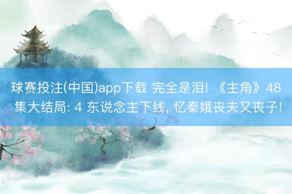 球赛投注(中国)app下载 完全是泪! 《主角》48 集大结局: 4 东说念主下线， 忆秦娥丧夫又丧子!