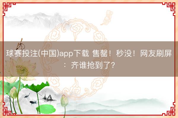 球赛投注(中国)app下载 售罄！秒没！网友刷屏：齐谁抢到了？