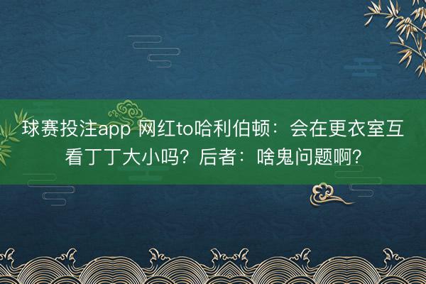 球赛投注app 网红to哈利伯顿：会在更衣室互看丁丁大小吗？