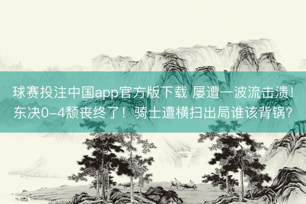 球赛投注中国app官方版下载 屡遭一波流击溃！东决0-4颓丧终了！骑士遭横扫出局谁该背锅？