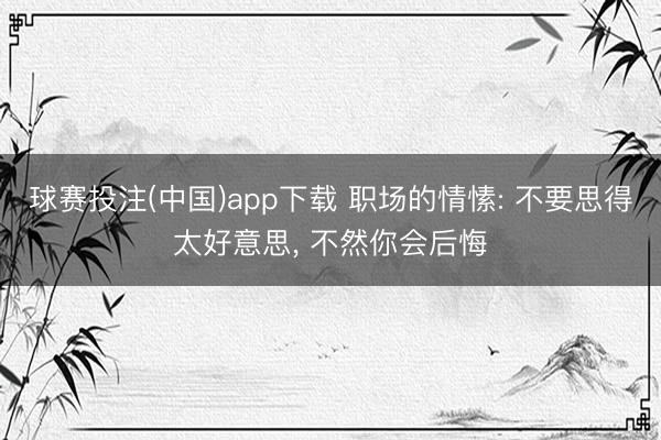 球赛投注(中国)app下载 职场的情愫: 不要思得太好意思， 不然你会后悔