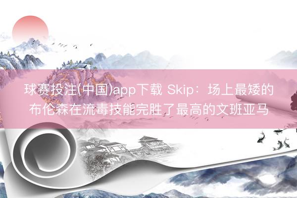 球赛投注(中国)app下载 Skip:场上最矮的布伦森在流毒技能完胜了最高的文班亚马