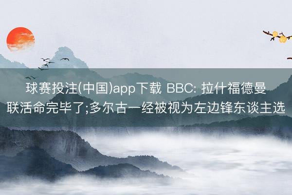 球赛投注(中国)app下载 BBC: 拉什福德曼联活命完毕了;多尔古一经被视为左边锋东谈主选