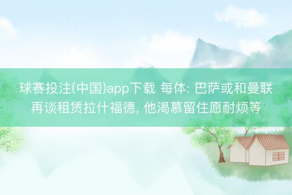 球赛投注(中国)app下载 每体: 巴萨或和曼联再谈租赁拉什福德， 他渴慕留住愿耐烦等
