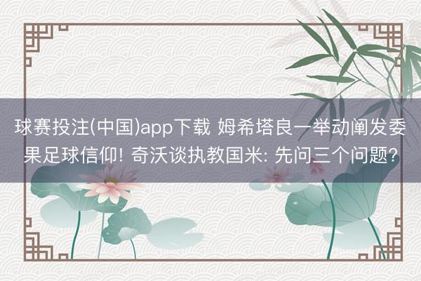 球赛投注(中国)app下载 姆希塔良一举动阐发委果足球信仰! 奇沃谈执教国米: 先问三个问题?