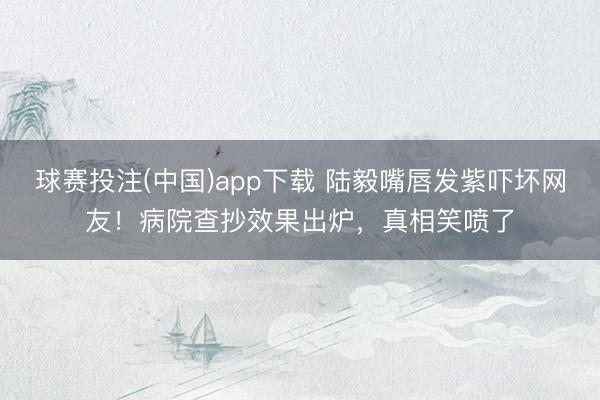 球赛投注(中国)app下载 陆毅嘴唇发紫吓坏网友!病院查抄效果出炉,真相笑喷了