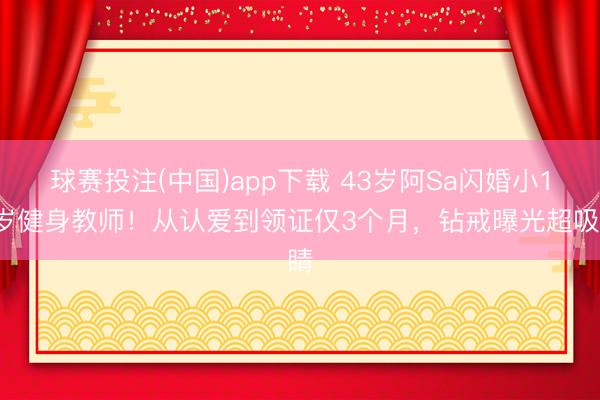 球赛投注(中国)app下载 43岁阿Sa闪婚小10岁健身教师！从认爱到领证仅3个月，钻戒曝光超吸睛