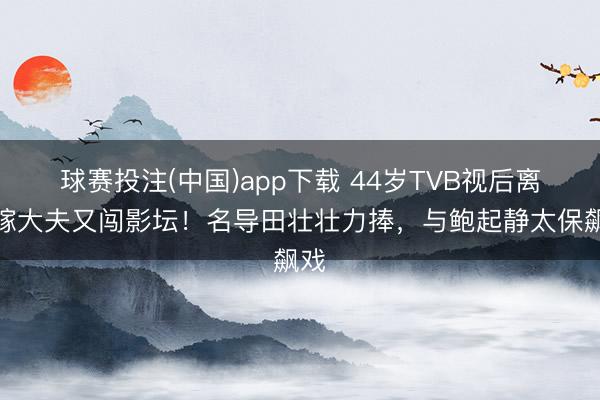球赛投注(中国)app下载 44岁TVB视后离巢嫁大夫又闯影坛！名导田壮壮力捧，与鲍起静太保飙戏
