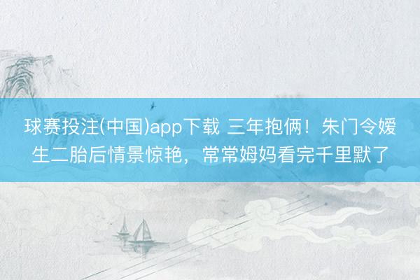 球赛投注(中国)app下载 三年抱俩！朱门令嫒生二胎后情景惊艳，常常姆妈看完千里默了