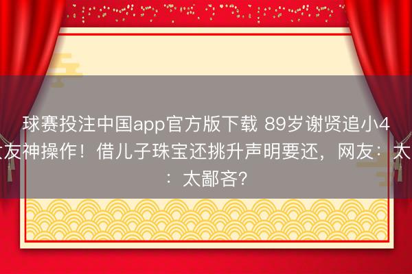 球赛投注中国app官方版下载 89岁谢贤追小49岁女友神操作！借儿子珠宝还挑升声明要还，网友：太鄙吝？