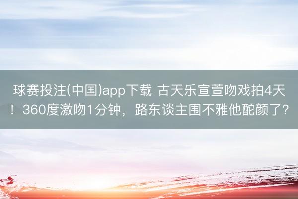 球赛投注(中国)app下载 古天乐宣萱吻戏拍4天！360度激吻1分钟，路东谈主围不雅他酡颜了？