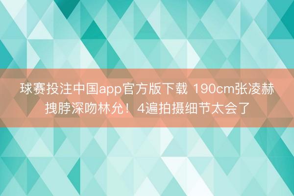 球赛投注中国app官方版下载 190cm张凌赫拽脖深吻林允！4遍拍摄细节太会了