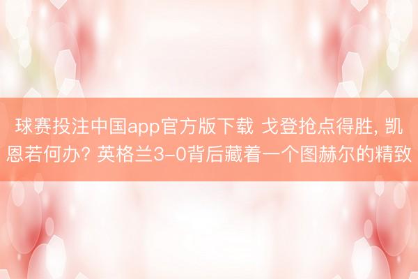 球赛投注中国app官方版下载 戈登抢点得胜， 凯恩若何办? 英格兰3-0背后藏着一个图赫尔的精致
