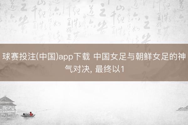 球赛投注(中国)app下载 中国女足与朝鲜女足的神气对决， 最终以1