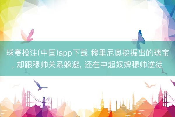 球赛投注(中国)app下载 穆里尼奥挖掘出的瑰宝， 却跟穆帅关系躲避， 还在中超奴婢穆帅逆徒