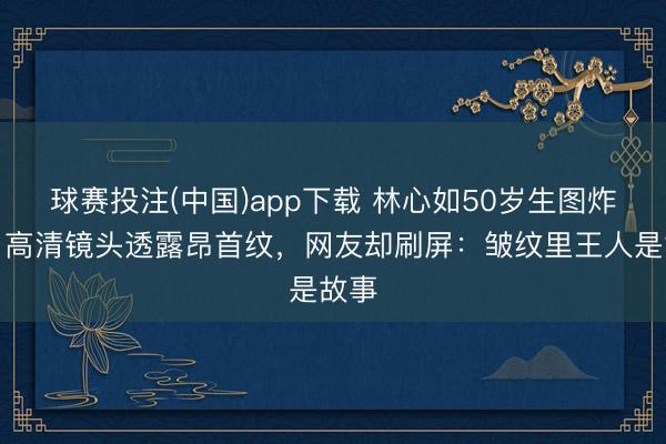 球赛投注(中国)app下载 林心如50岁生图炸裂!高清镜头透露昂首纹,网友却刷屏:皱纹里王人是故事
