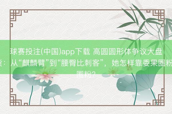 球赛投注(中国)app下载 高圆圆形体争议大盘货：从“麒麟臂”到“腰臀比刺客”，她怎样靠委果圈粉？