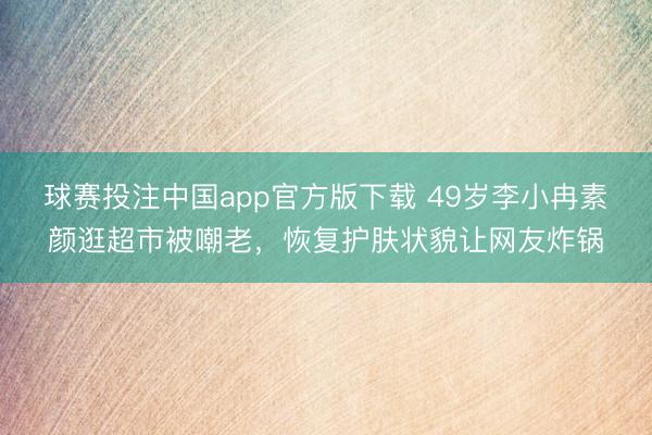 球赛投注中国app官方版下载 49岁李小冉素颜逛超市被嘲老，恢复护肤状貌让网友炸锅