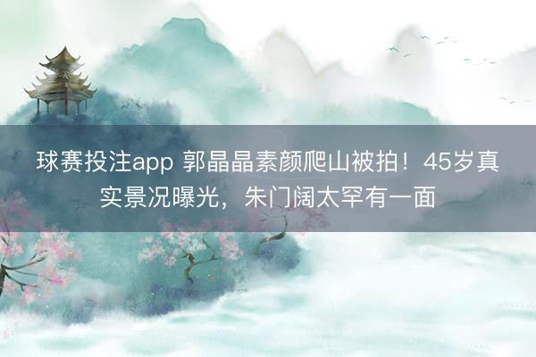 球赛投注app 郭晶晶素颜爬山被拍！45岁真实景况曝光，朱门阔太罕有一面