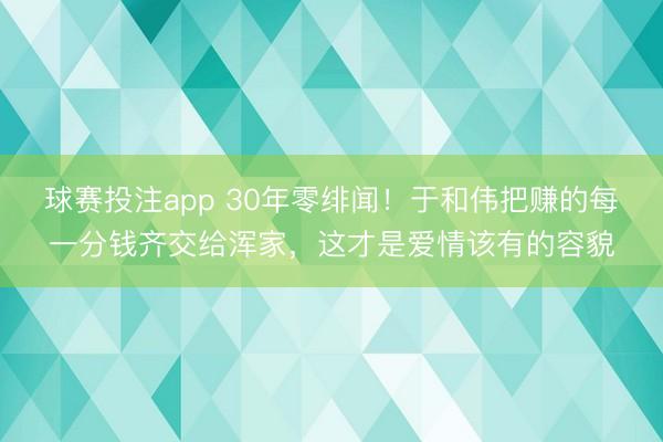 球赛投注app 30年零绯闻！于和伟把赚的每一分钱齐交给浑家，这才是爱情该有的容貌