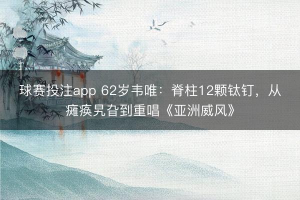 球赛投注app 62岁韦唯：脊柱12颗钛钉，从瘫痪旯旮到重唱《亚洲威风》