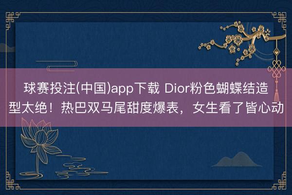 球赛投注(中国)app下载 Dior粉色蝴蝶结造型太绝！热巴双马尾甜度爆表，女生看了皆心动