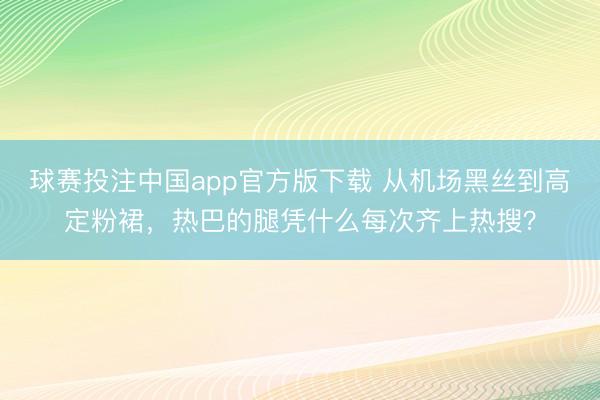 球赛投注中国app官方版下载 从机场黑丝到高定粉裙，热巴的腿凭什么每次齐上热搜？