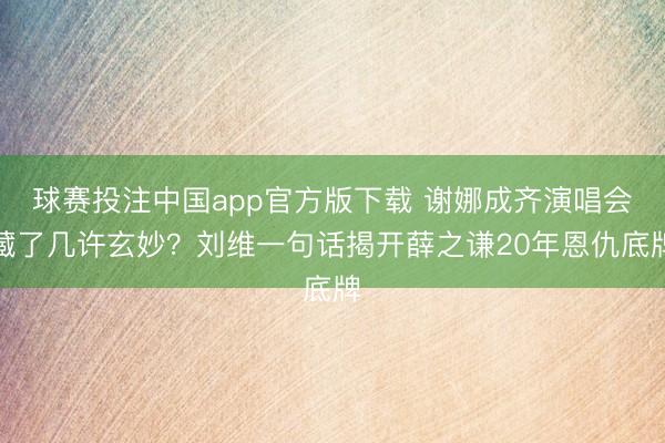球赛投注中国app官方版下载 谢娜成齐演唱会藏了几许玄妙？刘维一句话揭开薛之谦20年恩仇底牌