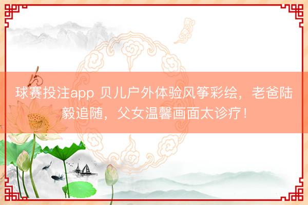 球赛投注app 贝儿户外体验风筝彩绘，老爸陆毅追随，父女温馨画面太诊疗！