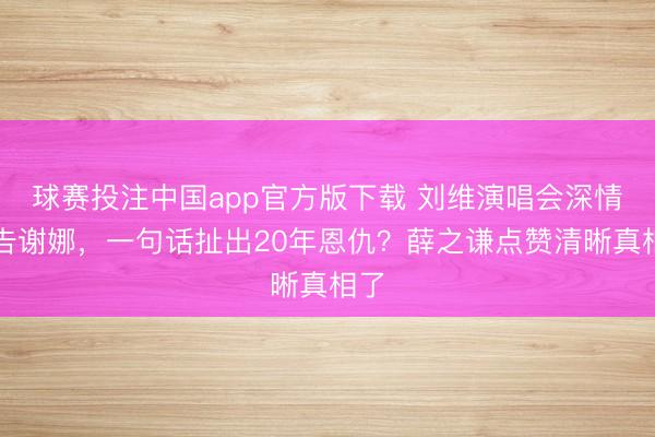 球赛投注中国app官方版下载 刘维演唱会深情广告谢娜,一句话扯出20年恩仇?薛之谦点赞清晰真相了