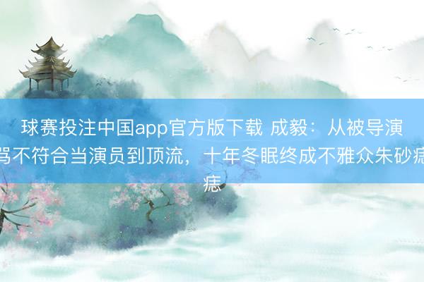 球赛投注中国app官方版下载 成毅：从被导演骂不符合当演员到顶流，十年冬眠终成不雅众朱砂痣