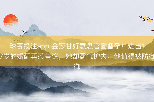 球赛投注app 金莎甘好意思官宣备孕！进出17岁的婚配再惹争议，她却霸气护夫：他值得被防御