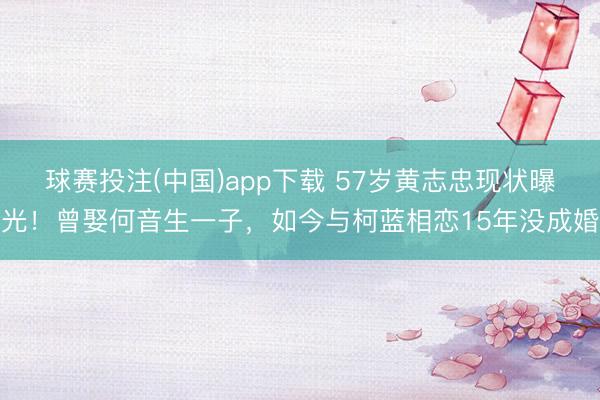 球赛投注(中国)app下载 57岁黄志忠现状曝光！曾娶何音生一子，如今与柯蓝相恋15年没成婚