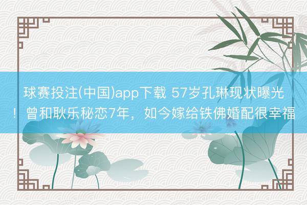 球赛投注(中国)app下载 57岁孔琳现状曝光!曾和耿乐秘恋7年,如今嫁给铁佛婚配很幸福