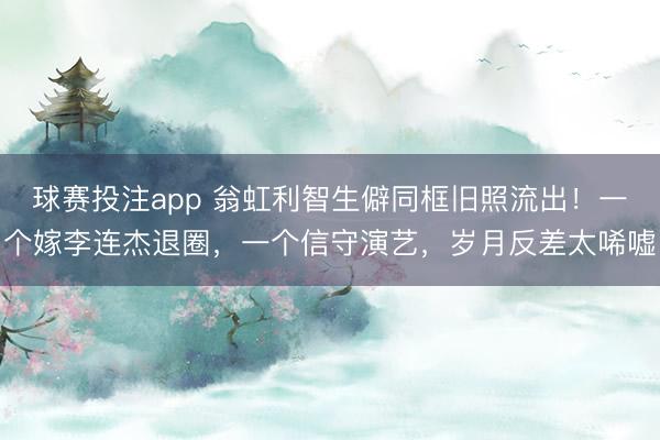 球赛投注app 翁虹利智生僻同框旧照流出！一个嫁李连杰退圈，一个信守演艺，岁月反差太唏嘘