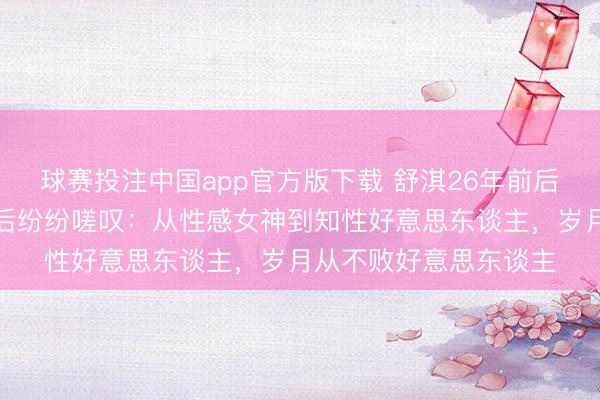 球赛投注中国app官方版下载 舒淇26年前后对比照刷屏！网友看后纷纷嗟叹：从性感女神到知性好意思东谈主，岁月从不败好意思东谈主