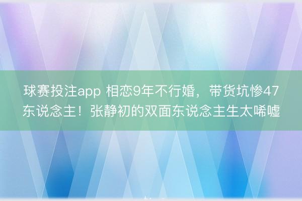 球赛投注app 相恋9年不行婚，带货坑惨47东说念主！张静初的双面东说念主生太唏嘘
