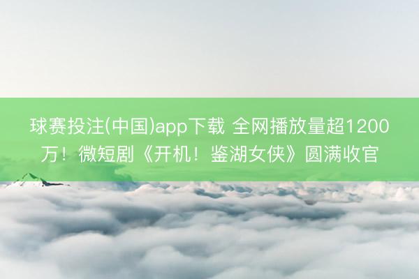 球赛投注(中国)app下载 全网播放量超1200万！微短剧《开机！鉴湖女侠》圆满收官
