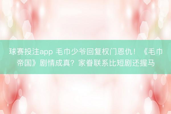 球赛投注app 毛巾少爷回复权门恩仇！《毛巾帝国》剧情成真？家眷联系比短剧还握马