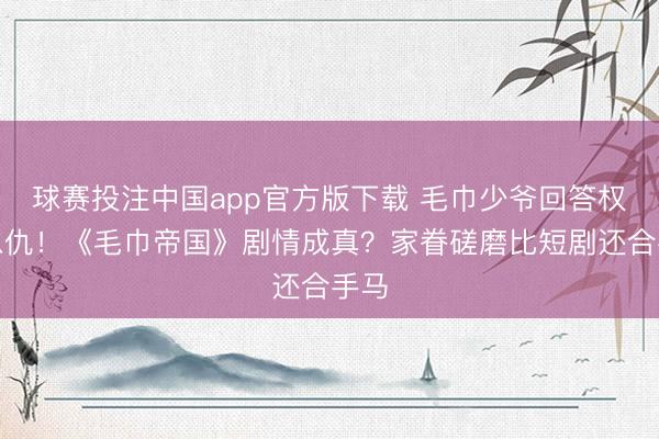 球赛投注中国app官方版下载 毛巾少爷回答权门恩仇！《毛巾帝国》剧情成真？家眷磋磨比短剧还合手马