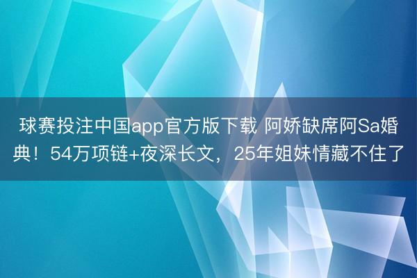 球赛投注中国app官方版下载 阿娇缺席阿Sa婚典！54万项链+夜深长文，25年姐妹情藏不住了