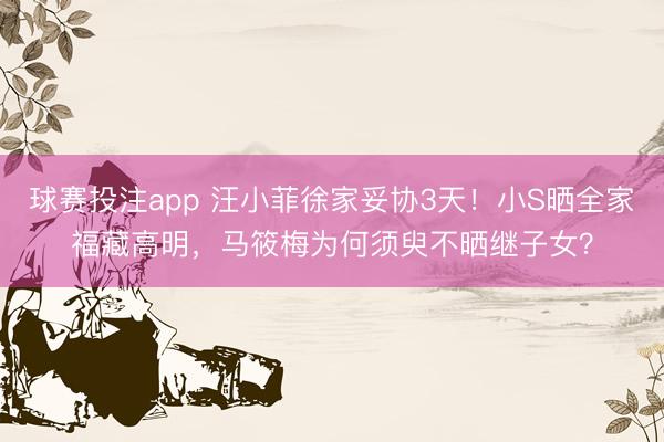 球赛投注app 汪小菲徐家妥协3天！小S晒全家福藏高明，马筱梅为何须臾不晒继子女？