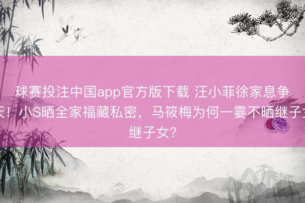 球赛投注中国app官方版下载 汪小菲徐家息争3天！小S晒全家福藏私密，马筱梅为何一霎不晒继子女？