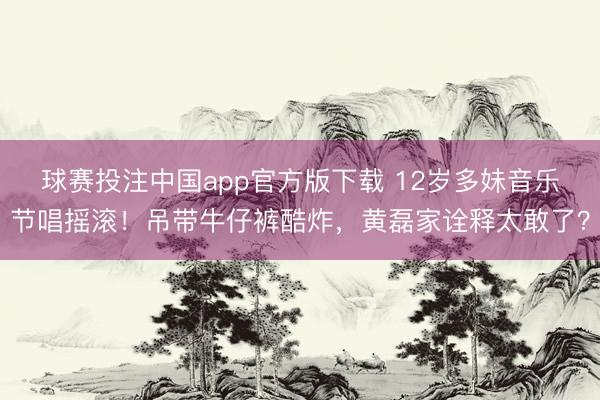 球赛投注中国app官方版下载 12岁多妹音乐节唱摇滚！吊带牛仔裤酷炸，黄磊家诠释太敢了？