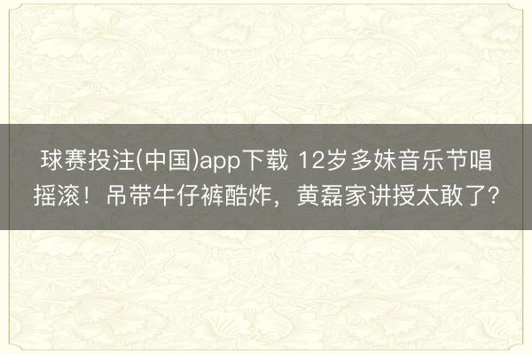 球赛投注(中国)app下载 12岁多妹音乐节唱摇滚！吊带牛仔裤酷炸，黄磊家讲授太敢了？