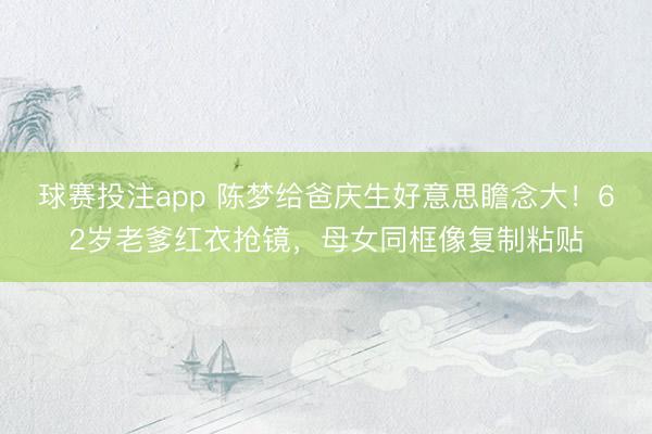 球赛投注app 陈梦给爸庆生好意思瞻念大!62岁老爹红衣抢镜,母女同框像复制粘贴