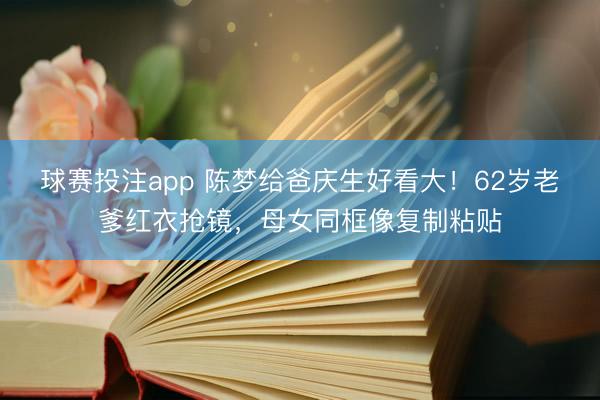 球赛投注app 陈梦给爸庆生好看大！62岁老爹红衣抢镜，母女同框像复制粘贴