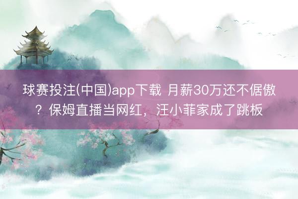 球赛投注(中国)app下载 月薪30万还不倨傲？保姆直播当网红，汪小菲家成了跳板