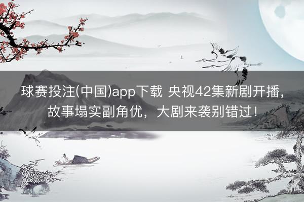 球赛投注(中国)app下载 央视42集新剧开播，故事塌实副角优，大剧来袭别错过！